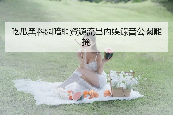 吃瓜黑料網暗網資源流出內娛錄音公關難掩
