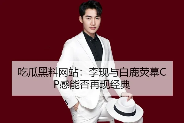 吃瓜黑料网站：李现与白鹿荧幕CP感能否再现经典